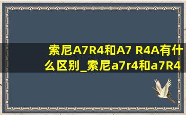 索尼A7R4和A7 R4A有什么区别_索尼a7r4和a7R4a区别